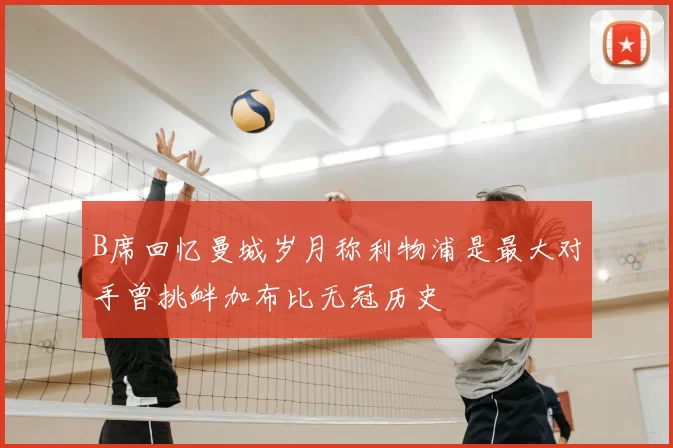 B席回忆曼城岁月称利物浦是最大对手曾挑衅加布比无冠历史