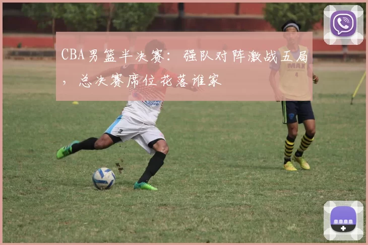CBA男篮半决赛：强队对阵激战五局，总决赛席位花落谁家