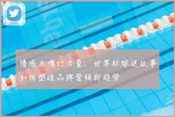 情感共鸣的力量：世界杯球迷故事如何塑造品牌营销新趋势