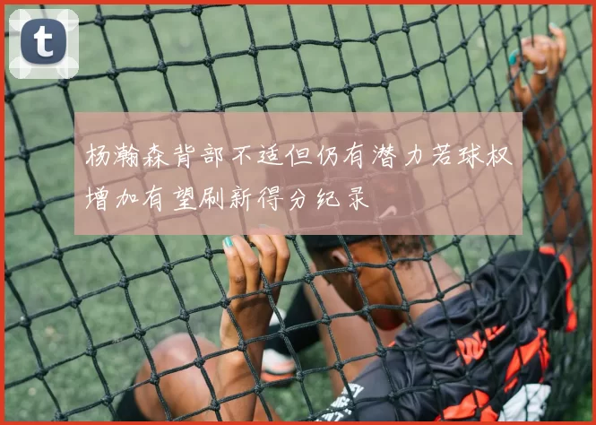杨瀚森背部不适但仍有潜力若球权增加有望刷新得分纪录