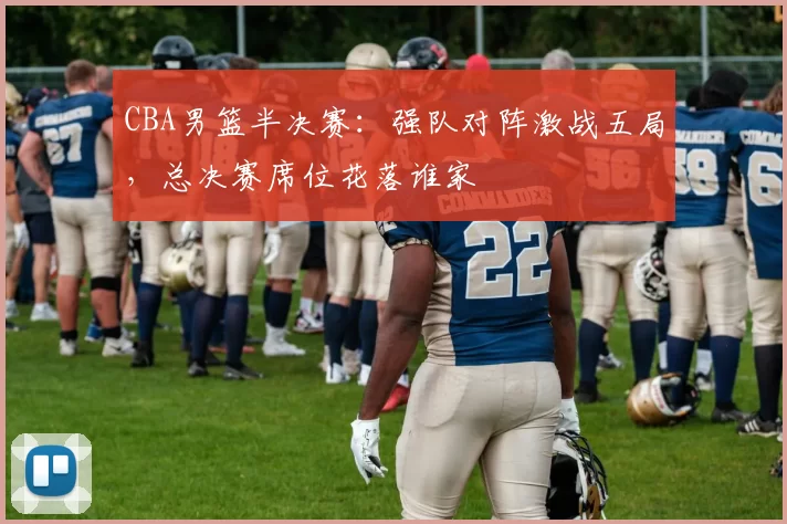 CBA男篮半决赛：强队对阵激战五局，总决赛席位花落谁家