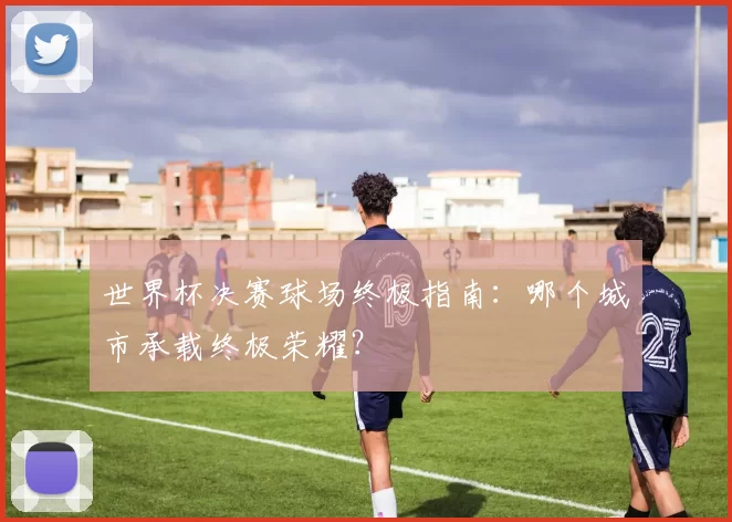 世界杯决赛球场终极指南：哪个城市承载终极荣耀？