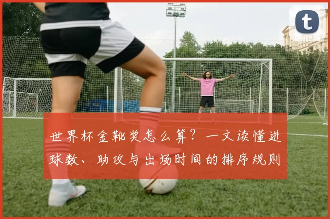 世界杯金靴奖怎么算？一文读懂进球数、助攻与出场时间的排序规则
