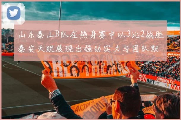 山东泰山B队在热身赛中以3比2战胜泰安天贶展现出强劲实力与团队默契