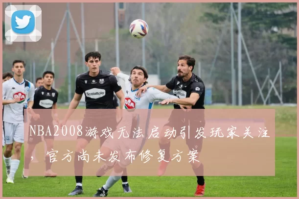 NBA2008游戏无法启动引发玩家关注，官方尚未发布修复方案