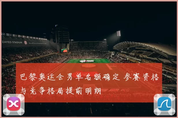 巴黎奥运会男单名额确定 参赛资格与竞争格局提前明朗