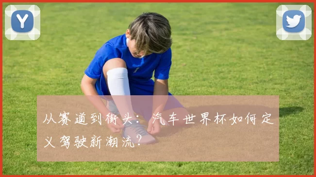 从赛道到街头：汽车世界杯如何定义驾驶新潮流？