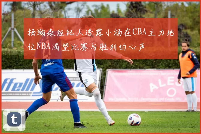 杨瀚森经纪人透露小杨在CBA主力地位NBA渴望比赛与胜利的心声