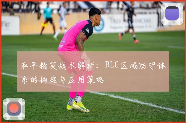 和平精英战术解析：BLG区域防守体系的构建与应用策略