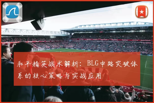 和平精英战术解析：BLG中路突破体系的核心策略与实战应用