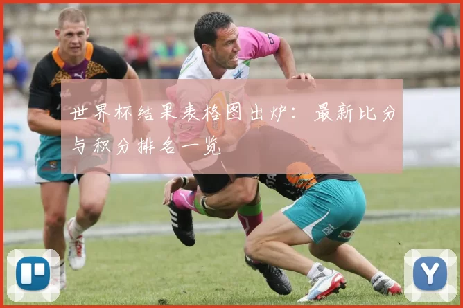 世界杯结果表格图出炉：最新比分与积分排名一览