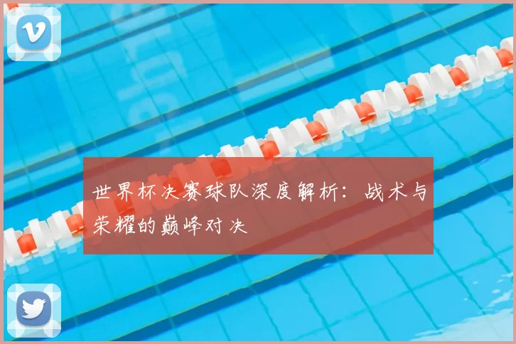 世界杯决赛球队深度解析：战术与荣耀的巅峰对决