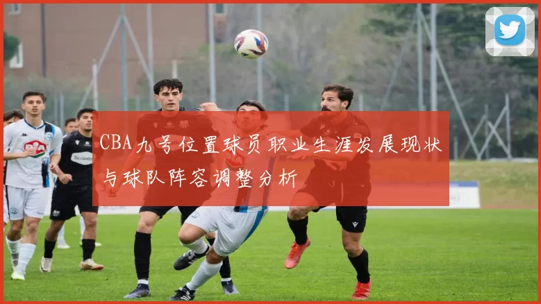CBA九号位置球员职业生涯发展现状与球队阵容调整分析