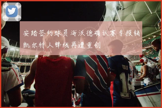 安踏签约球员海沃德确认赛季报销凯尔特人锋线再遭重创