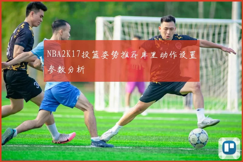 NBA2K17投篮姿势推荐库里动作设置参数分析