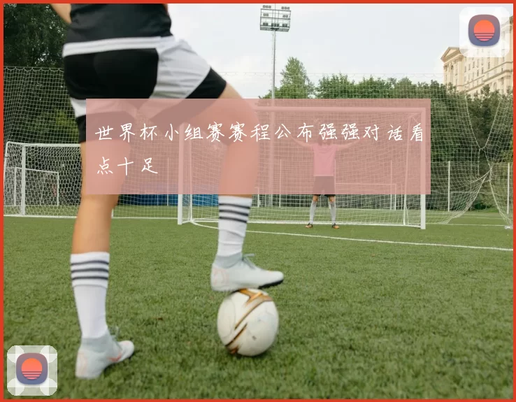世界杯小组赛赛程公布强强对话看点十足