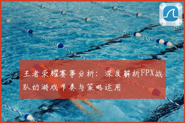 王者荣耀赛事分析：深度解析FPX战队的游戏节奏与策略运用