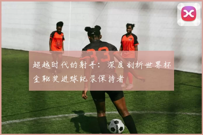 超越时代的射手：深度剖析世界杯金靴奖进球纪录保持者