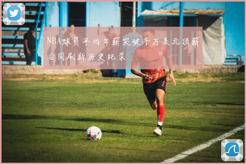 NBA球员平均年薪突破千万美元顶薪合同刷新历史纪录
