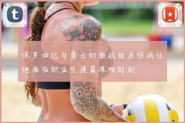 保罗回忆与勇士的激战经历伤病让他面临职业生涯最艰难时刻