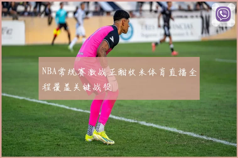 NBA常规赛激战正酣收米体育直播全程覆盖关键战役