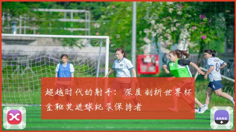 超越时代的射手：深度剖析世界杯金靴奖进球纪录保持者