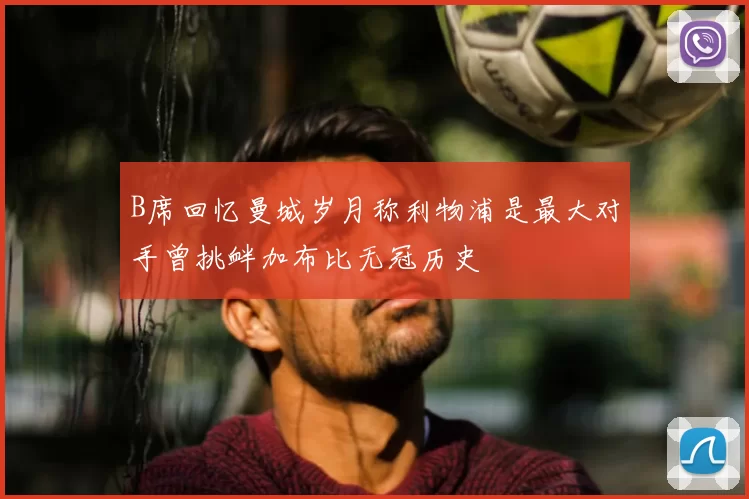B席回忆曼城岁月称利物浦是最大对手曾挑衅加布比无冠历史