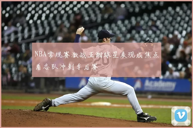 NBA常规赛激战正酣球星表现成焦点看各队冲刺季后赛
