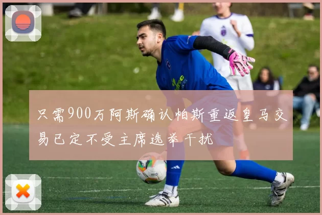 只需900万阿斯确认帕斯重返皇马交易已定不受主席选举干扰