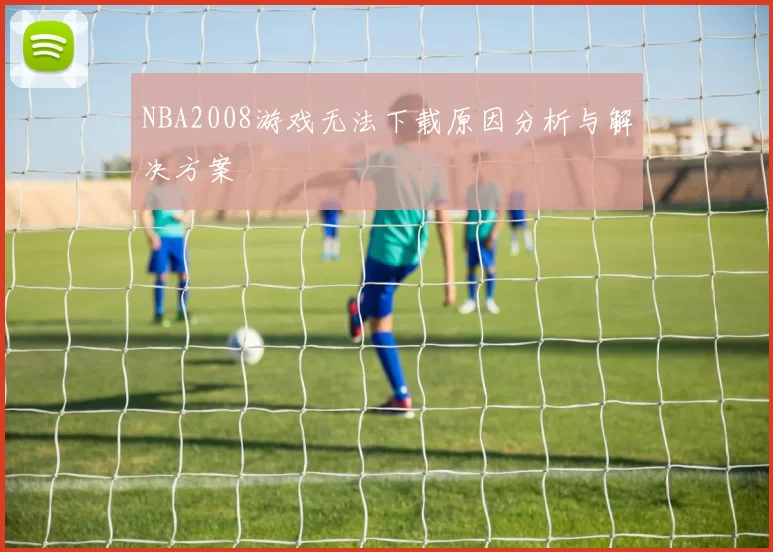 NBA2008游戏无法下载原因分析与解决方案