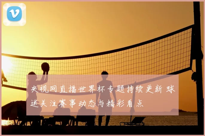 央视网直播世界杯专题持续更新 球迷关注赛事动态与精彩看点