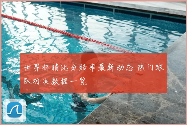 世界杯猜比分赔率最新动态 热门球队对决数据一览