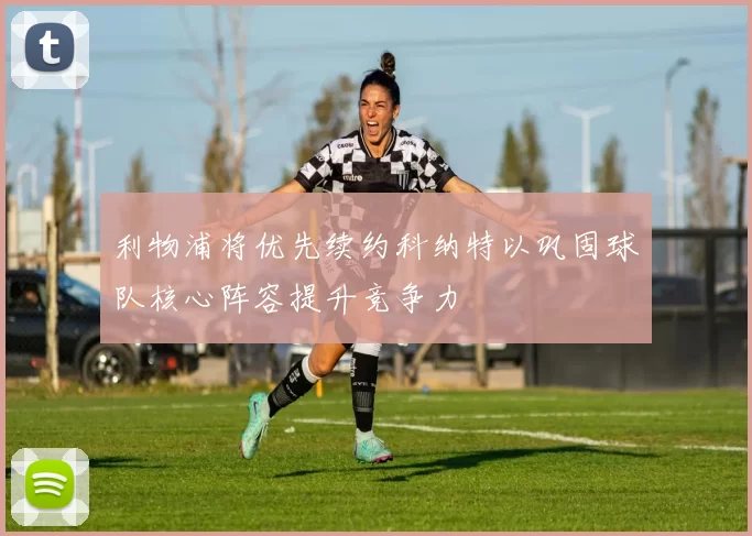 利物浦将优先续约科纳特以巩固球队核心阵容提升竞争力