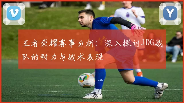 王者荣耀赛事分析：深入探讨JDG战队的耐力与战术表现