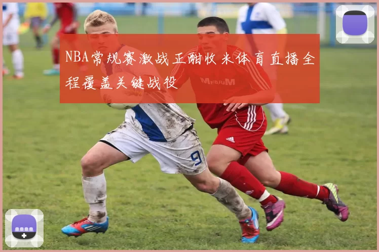 NBA常规赛激战正酣收米体育直播全程覆盖关键战役