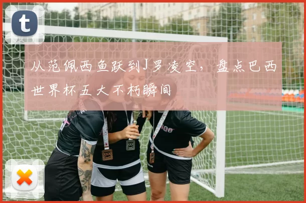 从范佩西鱼跃到J罗凌空，盘点巴西世界杯五大不朽瞬间