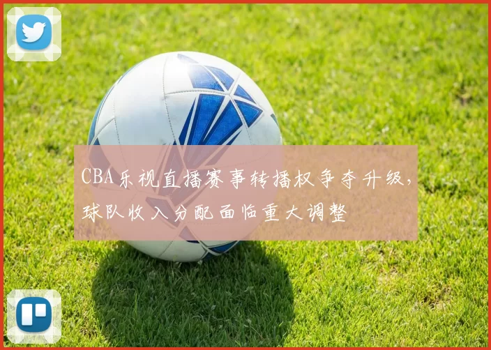 CBA乐视直播赛事转播权争夺升级，球队收入分配面临重大调整