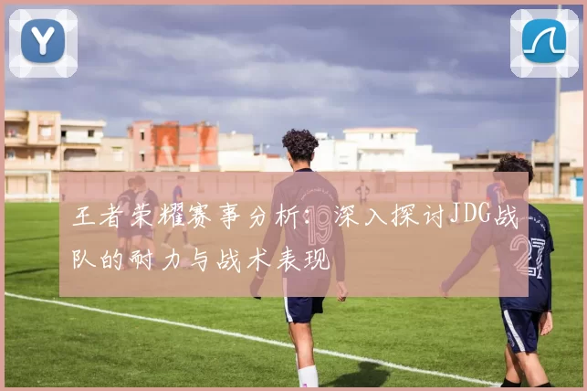 王者荣耀赛事分析：深入探讨JDG战队的耐力与战术表现