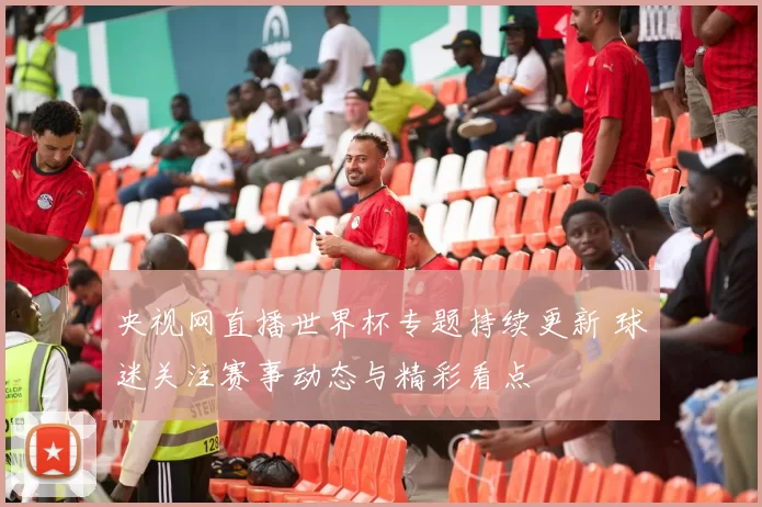 央视网直播世界杯专题持续更新 球迷关注赛事动态与精彩看点