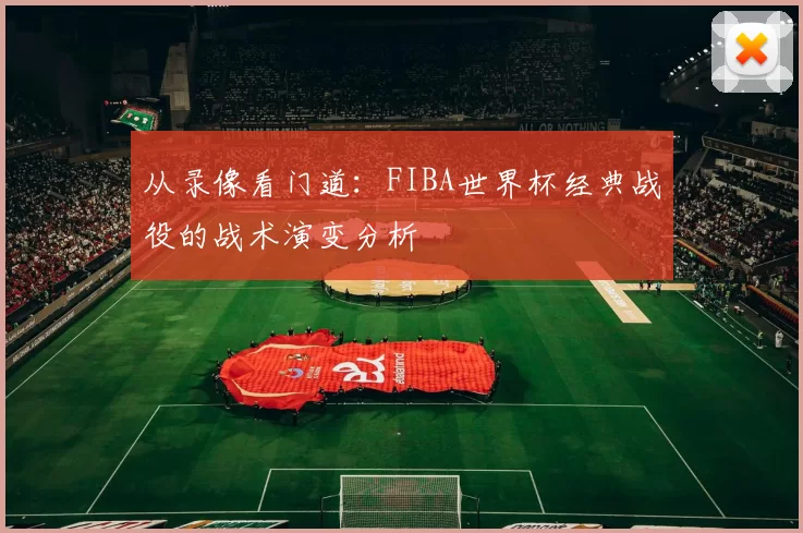 从录像看门道：FIBA世界杯经典战役的战术演变分析