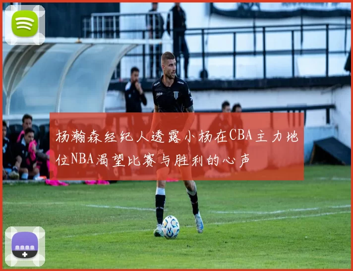 杨瀚森经纪人透露小杨在CBA主力地位NBA渴望比赛与胜利的心声