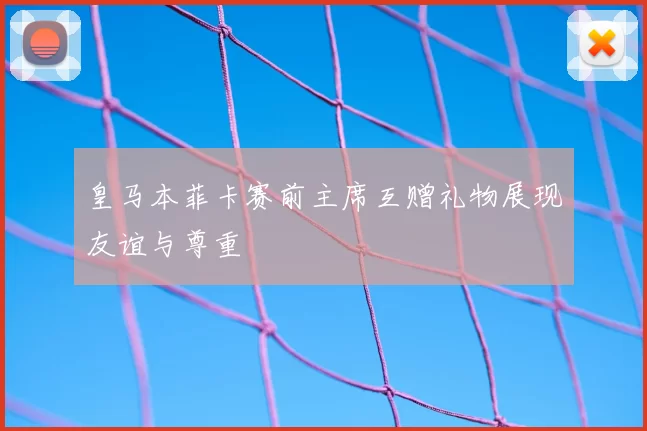 皇马本菲卡赛前主席互赠礼物展现友谊与尊重